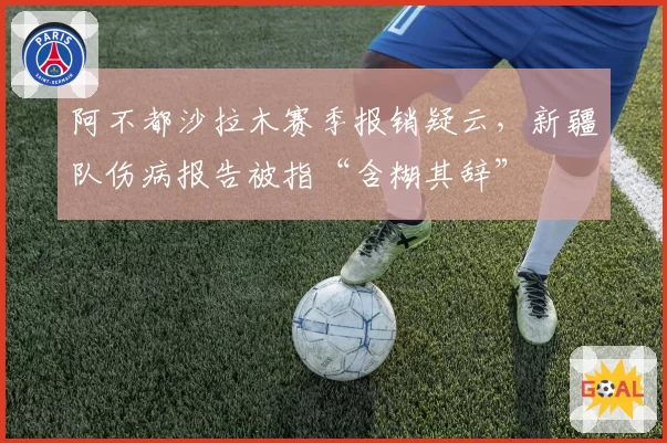 阿不都沙拉木赛季报销疑云，新疆队伤病报告被指“含糊其辞”