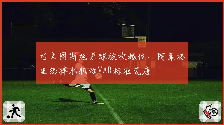 尤文图斯绝杀球被吹越位，阿莱格里怒摔水瓶称VAR标准荒唐