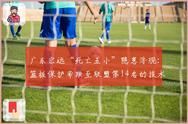 广东宏远“死亡五小”隐患浮现:篮板保护率跌至联盟第14名的技术根源