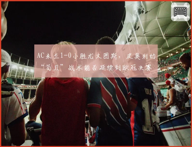 AC米兰1-0小胜尤文图斯，皮奥利的“苟且”战术能否延续到欧冠决赛？