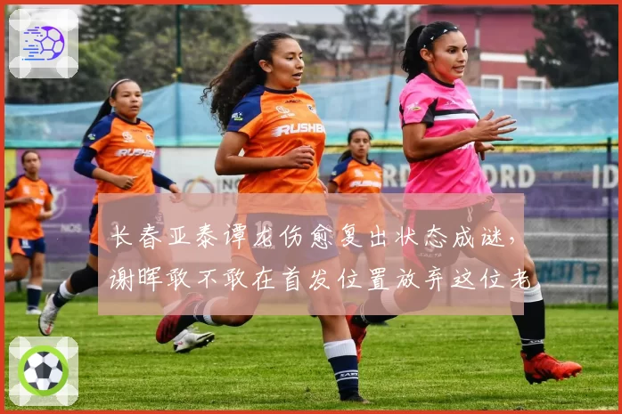 长春亚泰谭龙伤愈复出状态成谜，谢晖敢不敢在首发位置放弃这位老将？