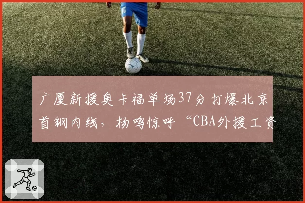 广厦新援奥卡福单场37分打爆北京首钢内线,杨鸣惊呼“CBA外援工资帽该上调了”