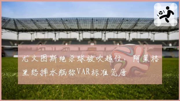 尤文图斯绝杀球被吹越位，阿莱格里怒摔水瓶称VAR标准荒唐