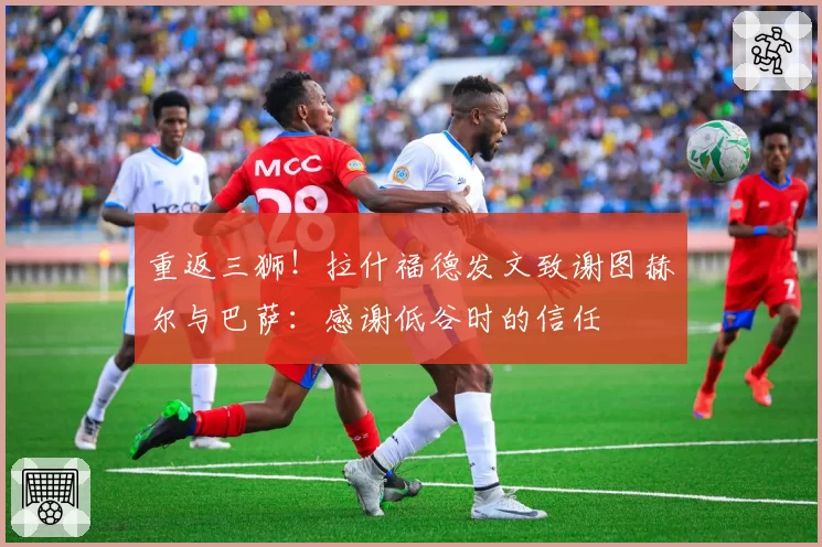 重返三狮!拉什福德发文致谢图赫尔与巴萨:感谢低谷时的信任