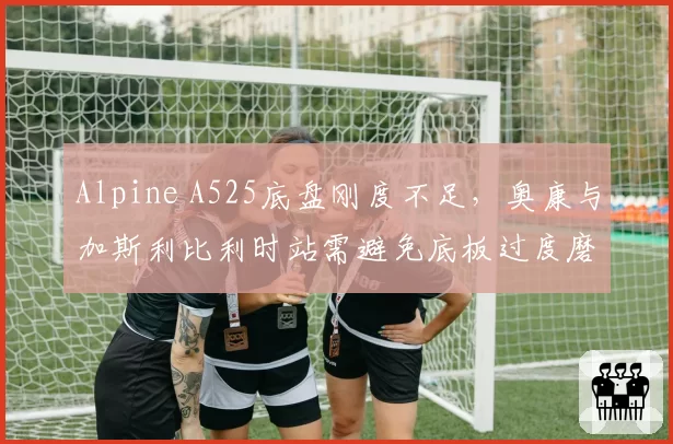 Alpine A525底盘刚度不足,奥康与加斯利比利时站需避免底板过度磨损