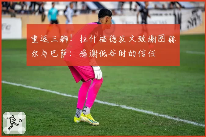 重返三狮!拉什福德发文致谢图赫尔与巴萨:感谢低谷时的信任