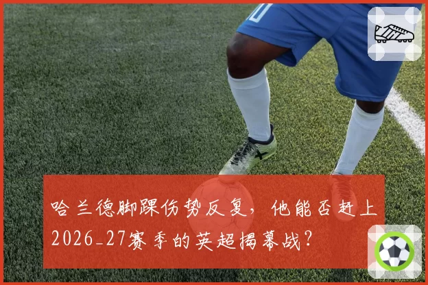 哈兰德脚踝伤势反复，他能否赶上2026_27赛季的英超揭幕战？