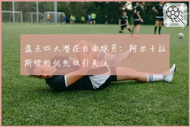 盘点四大潜在自由球员：阿尔卡拉斯续约优先级引关注