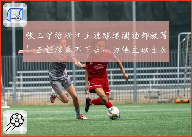 张玉宁给浙江主场球迷谢场却被骂！王钰栋看不下去，为他主动出头