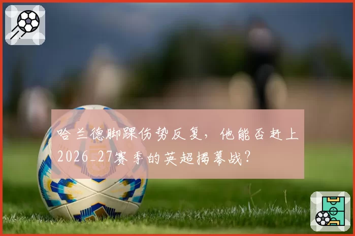 哈兰德脚踝伤势反复,他能否赶上2026_27赛季的英超揭幕战?