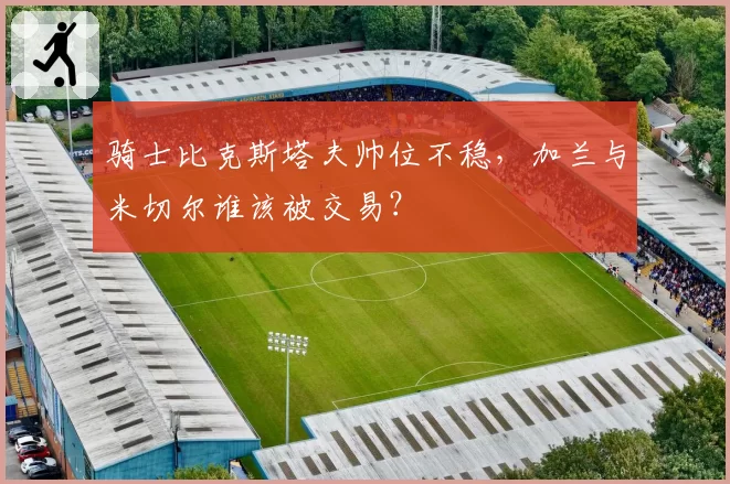 骑士比克斯塔夫帅位不稳,加兰与米切尔谁该被交易?