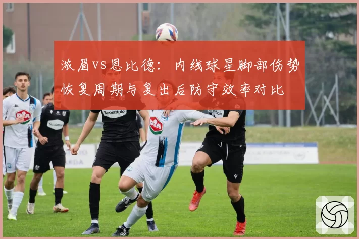 浓眉vs恩比德：内线球星脚部伤势恢复周期与复出后防守效率对比