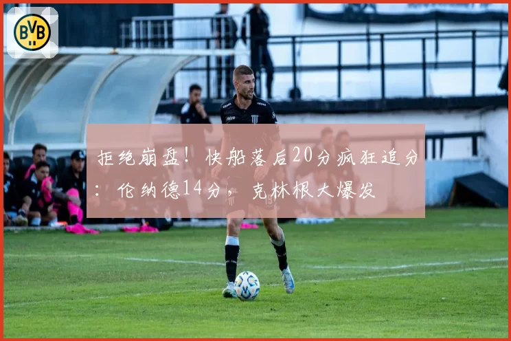 拒绝崩盘!快船落后20分疯狂追分:伦纳德14分,克林根大爆发