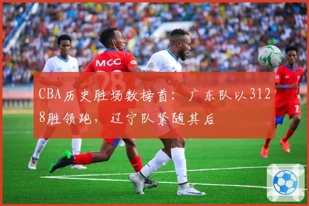 CBA历史胜场数榜首:广东队以3128胜领跑,辽宁队紧随其后