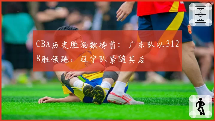 CBA历史胜场数榜首:广东队以3128胜领跑,辽宁队紧随其后