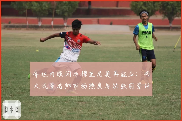 齐达内赋闲与穆里尼奥再就业:两大流量名帅市场热度与执教前景评估