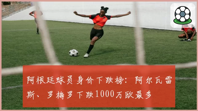 阿根廷球员身价下跌榜：阿尔瓦雷斯、罗梅罗下跌1000万欧最多