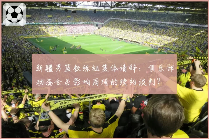 新疆男篮教练组集体请辞，俱乐部动荡会否影响周琦的续约谈判？