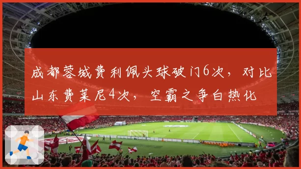 成都蓉城费利佩头球破门6次,对比山东费莱尼4次,空霸之争白热化