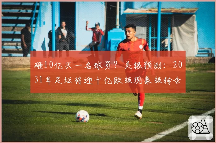 砸10亿买一名球员?美银预测:2031年足坛将迎十亿欧级现象级转会