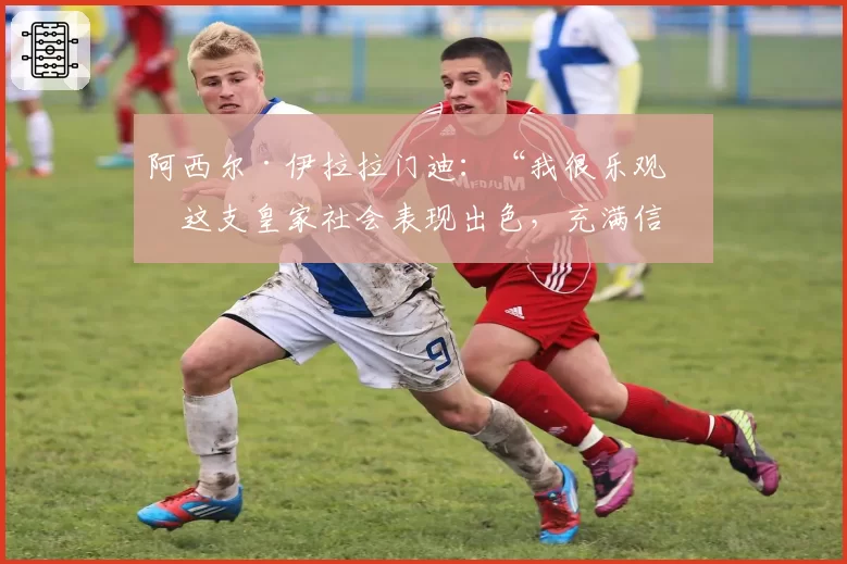 阿西尔·伊拉拉门迪：“我很乐观；这支皇家社会表现出色，充满信心”