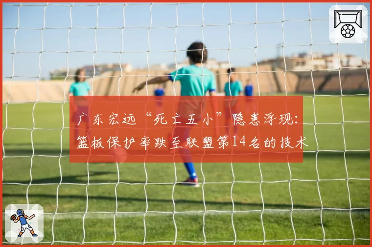 广东宏远“死亡五小”隐患浮现:篮板保护率跌至联盟第14名的技术根源