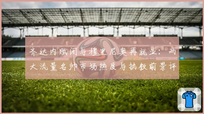 齐达内赋闲与穆里尼奥再就业:两大流量名帅市场热度与执教前景评估