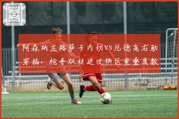 阿森纳左路萨卡内切vs厄德高右肋穿插，枪手双核进攻热区重叠度数据解析