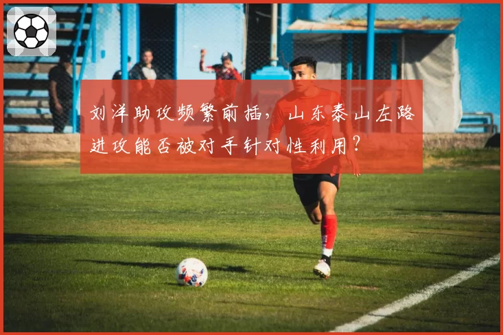 刘洋助攻频繁前插,山东泰山左路进攻能否被对手针对性利用?